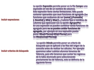 La opción Expresión permite poner en la fila Campo: una
                                expresión en vez de un nombre de columna.
                                Esta expresión tiene ciertas limitaciones. Sólo puede
                                contener operandos que sean funciones de agregado (las
                                funciones que acabamos de ver (suma( ),Promedio(
Incluir expresiones             ), DesvEst( ), Mín( ), Max( )...) valores fijos o nombres de
                                columna que aparezcan con la opción AgruparPor.
                                En una expresión se pueden combinar varias funciones de
                                agregado pero no se pueden anidar funciones de
                                agregado, por ejemplo en una expresión puedo
                                poner Max(nºhoras)-Mín(nºhoras) pero
                                no Max(suma(nºhoras)).

                                    La opción Dónde permite poner un criterio de
                                   búsqueda que se aplicará a las filas del origen de la
                                   consulta antes de realizar los cálculos. Por ejemplo
Incluir criterios de búsqueda      queremos saber cuántos alumnos tenemos de
                                   Valencia, para ello tenemos que contar los registros
                                   de la tabla alumnado pero seleccionando
                                   previamente los de Valencia, esto se definiría de la
                                   siguiente forma:
 