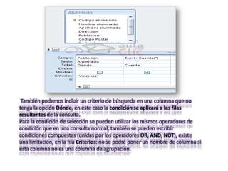 También podemos incluir un criterio de búsqueda en una columna que no
tenga la opción Dónde, en este caso la condición se aplicará a las filas
resultantes de la consulta.
Para la condición de selección se pueden utilizar los mismos operadores de
condición que en una consulta normal, también se pueden escribir
condiciones compuestas (unidas por los operadores OR, AND, NOT), existe
una limitación, en la fila Criterios: no se podrá poner un nombre de columna si
esta columna no es una columna de agrupación.
 