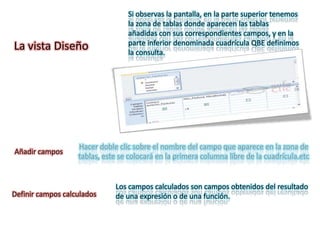 Si observas la pantalla, en la parte superior tenemos
                                  la zona de tablas donde aparecen las tablas
                                  añadidas con sus correspondientes campos, y en la
                                  parte inferior denominada cuadrícula QBE definimos
La vista Diseño                   la consulta.




                   Hacer doble clic sobre el nombre del campo que aparece en la zona de
Añadir campos
                   tablas, este se colocará en la primera columna libre de la cuadrícula.etc


                              Los campos calculados son campos obtenidos del resultado
Definir campos calculados     de una expresión o de una función.
 