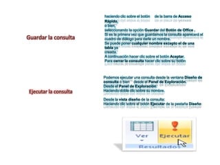 haciendo clic sobre el botón de la barra de Acceso
                       Rápido,
                       o bien,
                       seleccionando la opción Guardar del Botón de Office .
                       Si es la primera vez que guardamos la consulta aparecerá el
Guardar la consulta    cuadro de diálogo para darle un nombre.
                       Se puede poner cualquier nombre excepto el de una
                       tabla ya
                       creada.
                       A continuación hacer clic sobre el botón Aceptar.
                       Para cerrar la consulta hacer clic sobre su botón



                       Podemos ejecutar una consulta desde la ventana Diseño de
                       consulta o bien desde el Panel de Exploración.
                       Desde el Panel de Exploración:
Ejecutar la consulta   Haciendo doble clic sobre su nombre.

                       Desde la vista diseño de la consulta:
                       Haciendo clic sobre el botón Ejecutar de la pestaña Diseño:
 