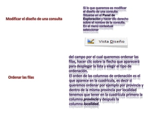 Si lo que queremos es modificar
                                              el diseño de una consulta:
                                              Situarse en el Panel de
Modificar el diseño de una consulta           Exploración y hacer clic derecho
                                              sobre el nombre de la consulta.
                                              En el menú contextual
                                              seleccionar




                                      del campo por el cual queremos ordenar las
                                      filas, hacer clic sobre la flecha que aparecerá
                                      para desplegar la lista y elegir el tipo de
                                      ordenación.
 Ordenar las filas                    El orden de las columnas de ordenación es el
                                      que aparece en la cuadrícula, es decir si
                                      queremos ordenar por ejemplo por provincia y
                                      dentro de la misma provincia por localidad
                                      tenemos que tener en la cuadrícula primero la
                                      columna provincia y después la
                                      columna localidad.
 