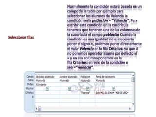 Normalmente la condición estará basada en un
                    campo de la tabla por ejemplo para
                    seleccionar los alumnos de Valencia la
                    condición sería población = "Valencia". Para
                    escribir esta condición en la cuadrícula
                    tenemos que tener en una de las columnas de
                    la cuadrícula el campo población Cuando la
Seleccionar filas
                    condición es una igualdad no es necesario
                    poner el signo =, podemos poner directamente
                    el valor Valencia en la fila Criterios: ya que si
                    no ponemos operador asume por defecto el
                    = y en esa columna ponemos en la
                    fila Criterios: el resto de la condición o
                    sea ="Valencia".
 