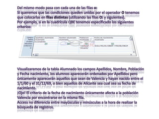Del mismo modo pasa con cada una de las filas o:
Si queremos que las condiciones queden unidas por el operador O tenemos
que colocarlas en filas distintas (utilizando las filas O: y siguientes).
Por ejemplo, si en la cuadrícula QBE tenemos especificado los siguientes
criterios:




Visualizaremos de la tabla Alumnado los campos Apellidos, Nombre, Población
y Fecha nacimiento, los alumnos aparecerán ordenados por Apellidos pero
únicamente aparecerán aquellos que sean de Valencia y hayan nacido entre el
1/1/60 y el 31/12/69, o bien aquellos de Alicante sea cual sea su fecha de
nacimiento.
¡Ojo! El criterio de la fecha de nacimiento únicamente afecta a la población
Valencia por encontrarse en la misma fila.
Access no diferencia entre mayúsculas y minúsculas a la hora de realizar la
búsqueda de registros.
 