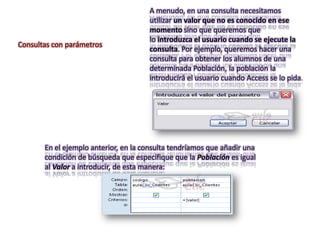 A menudo, en una consulta necesitamos
                                      utilizar un valor que no es conocido en ese
                                      momento sino que queremos que
                                      lo introduzca el usuario cuando se ejecute la
Consultas con parámetros
                                      consulta. Por ejemplo, queremos hacer una
                                      consulta para obtener los alumnos de una
                                      determinada Población, la población la
                                      introducirá el usuario cuando Access se lo pida.




       En el ejemplo anterior, en la consulta tendríamos que añadir una
       condición de búsqueda que especifique que la Población es igual
       al Valor a introducir, de esta manera:
 