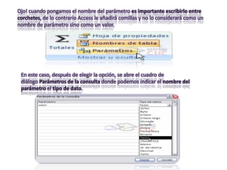Ojo! cuando pongamos el nombre del parámetro es importante escribirlo entre
corchetes, de lo contrario Access le añadirá comillas y no lo considerará como un
nombre de parámetro sino como un valor.




 En este caso, después de elegir la opción, se abre el cuadro de
 diálogo Parámetros de la consulta donde podemos indicar el nombre del
 parámetro el tipo de dato.
 