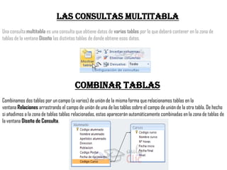 Las consultas multitabla
Una consulta multitabla es una consulta que obtiene datos de varias tablas por lo que deberá contener en la zona de
tablas de la ventana Diseño las distintas tablas de donde obtiene esos datos.




                                       Combinar tablas
Combinamos dos tablas por un campo (o varios) de unión de la misma forma que relacionamos tablas en la
ventana Relaciones arrastrando el campo de unión de una de las tablas sobre el campo de unión de la otra tabla. De hecho
si añadimos a la zona de tablas tablas relacionadas, estas aparecerán automáticamente combinadas en la zona de tablas de
la ventana Diseño de Consulta.
 