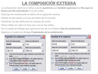 La composición externa
 La composición externa se utiliza cuando queremos que también aparezcan las filas que no
tienen una fila coincidente en la otra tabla.
•Este tipo de combinación se define de la siguiente manera:
•Añadir las dos tablas a la zona de tablas de la consulta.
•Combinar las dos tablas por los campos de unión:
•Hacer doble clic sobre la línea que une las dos tablas.
•En el cuadro de diálogo que aparecerá haz clic en el botón Tipo de combinación.
•Aparece el cuadro de diálogo Propiedades de la combinación
 