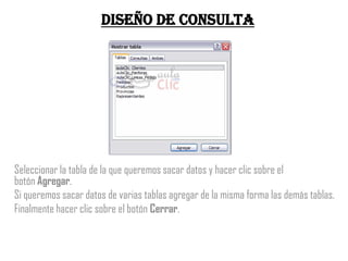 Diseño de consulta




Seleccionar la tabla de la que queremos sacar datos y hacer clic sobre el
botón Agregar.
Si queremos sacar datos de varias tablas agregar de la misma forma las demás tablas.
Finalmente hacer clic sobre el botón Cerrar.
 