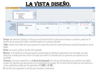 La vista Diseño.




Campo: ahí ponemos el campo a utilizar que en la mayoría de los casos será el campo a visualizar, puede ser el
nombre de un campo de la tabla y también puede ser un campo calculado.
Tabla: nombre de la tabla de la que sacamos el campo. Nos será útil cuando definamos consultas basadas en varias
tablas.
Orden: sirve para ordenar las filas del resultado.
Mostrar: si la casilla de verificación aparece desactivada la columna no aparecerá en el resultado, se suele
desactivar cuando queremos utilizar el campo para definir la consulta pero no queremos que aparezca en el
resultado.
Criterios: sirve para especificar un criterio de búsqueda. Un criterio de búsqueda es una condición que deben
cumplir los registros que aparecerán en el resultado de la consulta. Por lo tanto está formado por una condición o
varias condiciones unidas por los operadores Y (AND) y O (OR).
O: esta fila y las siguientes se utilizan para combinar condiciones.
 