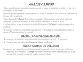 Añadir campos
•Hacer doble clic sobre el nombre del campo que aparece en la zona de tablas, este se colocará en la primera
columna libre de la cuadrícula.
•Hacer clic sobre el nombre del campo que aparece en la zona de tablas y sin soltar el botón del ratón arrastrar
el campo sobre la cuadrícula
•Hacer clic sobre la fila Campo: de una columna vacía de la rejilla, aparecerá a la derecha la flecha para
desplegar la lista de todos los campos de todas las tablas que aparecen en la zona de tablas
• También podemos teclear directamente el nombre del campo en la fila Campo: de una columna vacía de la
cuadrícula.
•Si queremos que todos los campos de la tabla aparezcan en el resultado de la consulta podemos utilizar el
asterisco * (sinónimo de 'todos los campos').
                           Definir campos calculados
 Los campos calculados son campos obtenidos del resultado de una expresión o de una función.
 Si quieres saber más sobre cómo formar expresiones, haz clic aquí .
                             Encabezados de columna
Normalmente aparece en el encabezado de la columna el nombre de la columna, si queremos cambiar ese
    encabezado lo indicamos en la fila Campo: escribiéndolo delante del nombre del campo y seguido de dos
    puntos ( : ). Se suele utilizar sobre todo para los campos calculados.
 