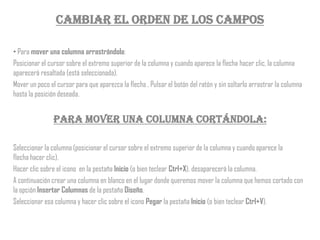 Cambiar el orden de los campos

• Para mover una columna arrastrándola:
Posicionar el cursor sobre el extremo superior de la columna y cuando aparece la flecha hacer clic, la columna
aparecerá resaltada (está seleccionada).
Mover un poco el cursor para que aparezca la flecha . Pulsar el botón del ratón y sin soltarlo arrastrar la columna
hasta la posición deseada.


                Para mover una columna cortándola:

Seleccionar la columna (posicionar el cursor sobre el extremo superior de la columna y cuando aparece la
flecha hacer clic).
Hacer clic sobre el icono en la pestaña Inicio (o bien teclear Ctrl+X), desaparecerá la columna.
A continuación crear una columna en blanco en el lugar donde queremos mover la columna que hemos cortado con
la opción Insertar Columnas de la pestaña Diseño.
Seleccionar esa columna y hacer clic sobre el icono Pegar la pestaña Inicio (o bien teclear Ctrl+V).
 
