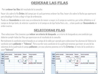 Ordenar las filas
 Para ordenar las filas del resultado de la consulta:
Hacer clic sobre la fila Orden: del campo por el cual queremos ordenar las filas, hacer clic sobre la flecha que aparecerá
para desplegar la lista y elegir el tipo de ordenación.
Puede ser Ascendente en este caso se ordenarán de menor a mayor si el campo es numérico, por orden alfabético si el
campo es de tipo texto, de anterior a posterior si el campo es de tipo fecha/hora, etc..., o bien puede ser Descendente en
orden inverso.
                                          Seleccionar filas
 Para seleccionar filas tenemos que indicar un criterio de búsqueda, un criterio de búsqueda es una condición que
deberán cumplir todas las filas que aparezcan en el resultado de la consulta.
Normalmente la condición estará basada en un campo de la tabla por ejemplo para seleccionar los alumnos de Valencia la
condición sería población = "Valencia". Para escribir esta condición en la cuadrícula tenemos que tener en una de las
columnas de la cuadrícula el campo poblacion y en esa columna ponemos en la fila Criterios: el resto de la condición o
sea="Valencia".
 