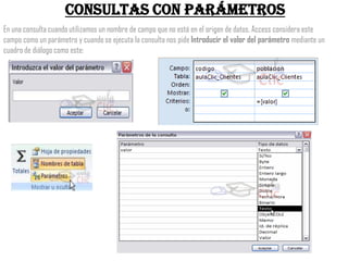 Consultas con parámetros
En una consulta cuando utilizamos un nombre de campo que no está en el origen de datos, Access considera este
campo como un parámetro y cuando se ejecuta la consulta nos pide Introducir el valor del parámetro mediante un
cuadro de diálogo como este:
 