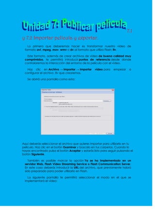 7.1
y 7.2 Importar película y exportar.
   Lo primero que deberemos hacer es transformar nuestro vídeo de
 formato avi, mpeg, mov, wmv o dv al formato que utiliza Flash: flv.

  Este formato, además de crear archivos de vídeo de buena calidad muy
 comprimidos, te permitirá introducir puntos de referencia desde donde
 controlaremos la interacción del entorno de la película con el vídeo.

  Haz clic en Archivo → Importar → Importar        vídeo para    empezar    a
 configurar el archivo .flv que crearemos.

   Se abrirá una pantalla como esta:




Aquí deberás seleccionar el archivo que quieres importar para utilizarlo en tu
película. Haz clic en el botón Examinar y búscalo en tus carpetas. Cuando lo
hayas encontrado pulsa el botón Aceptar y estarás listo para seguir pulsando el
botón Siguiente.

   También es posible marcar la opción Ya se ha implementado en un
 servidor Web, Flash Vídeo Streaming Service o Flash Communication Server.
 En este caso deberás introducir la URL del archivo, que previamente habrá
 sido preparado para poder utilizarlo en Flash.

   La siguiente pantalla te permitirá seleccionar el modo en el que se
 implementará el vídeo:
 