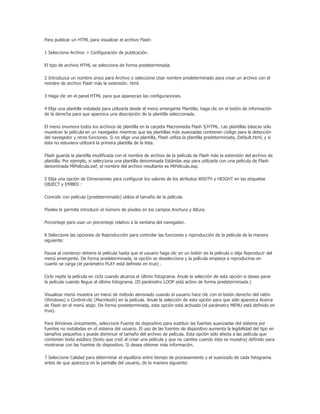 Para publicar un HTML para visualizar el archivo Flash:

1 Seleccione Archivo > Configuración de publicación.

El tipo de archivo HTML se selecciona de forma predeterminada.

2 Introduzca un nombre único para Archivo o seleccione Usar nombre predeterminado para crear un archivo con el
nombre de archivo Flash más la extensión. html.

3 Haga clic en el panel HTML para que aparezcan las configuraciones.

4 Elija una plantilla instalada para utilizarla desde el menú emergente Plantilla; haga clic en el botón de información
de la derecha para que aparezca una descripción de la plantilla seleccionada.

El menú enumera todos los archivos de plantilla en la carpeta Macromedia Flash 5/HTML. Las plantillas básicas sólo
muestran la película en un navegador mientras que las plantillas más avanzadas contienen código para la detección
del navegador y otras funciones. Si no elige una plantilla, Flash utiliza la plantilla predeterminada, Default.html, y si
ésta no estuviera utilizará la primera plantilla de la lista.

Flash guarda la plantilla modificada con el nombre de archivo de la película de Flash más la extensión del archivo de
plantilla. Por ejemplo, si selecciona una plantilla denominada Estándar.asp para utilizarla con una película de Flash
denominada MiPelícula.swf, el nombre del archivo resultante es MiPelícula.asp.

5 Elija una opción de Dimensiones para configurar los valores de los atributos WIDTH y HEIGHT en las etiquetas
OBJECT y EMBED :

Coincidir con película (predeterminado) utiliza el tamaño de la película.

Píxeles le permite introducir el número de píxeles en los campos Anchura y Altura.

Porcentaje para usar un porcentaje relativo a la ventana del navegador.

6 Seleccione las opciones de Reproducción para controlar las funciones y reproducción de la película de la manera
siguiente:

Pausa al comienzo detiene la película hasta que el usuario haga clic en un botón de la película o elija Reproducir del
menú emergente. De forma predeterminada, la opción se deselecciona y la película empieza a reproducirse en
cuanto se carga (el parámetro PLAY está definido en true) .

Ciclo repite la película en ciclo cuando alcanza el último fotograma. Anule la selección de esta opción si desea parar
la película cuando llegue al último fotograma. (El parámetro LOOP está activo de forma predeterminada.)

Visualizar menú muestra un menú de método abreviado cuando el usuario hace clic con el botón derecho del ratón
(Windows) o Control-clic (Macintosh) en la película. Anule la selección de esta opción para que sólo aparezca Acerca
de Flash en el menú atajo. De forma predeterminada, esta opción está activada (el parámetro MENU está definido en
true).

Para Windows únicamente, seleccione Fuente de dispositivo para sustituir las fuentes suavizadas del sistema por
fuentes no instaladas en el sistema del usuario. El uso de las fuentes de dispositivo aumenta la legibilidad del tipo en
tamaños pequeños y puede disminuir el tamaño del archivo de película. Esta opción sólo afecta a las película que
contienen texto estático (texto que creó al crear una película y que no cambia cuando ésta se muestra) definido para
mostrarse con las fuentes de dispositivo. Si desea obtener más información.

7 Seleccione Calidad para determinar el equilibrio entre tiempo de procesamiento y el suavizado de cada fotograma
antes de que aparezca en la pantalla del usuario, de la manera siguiente:
 