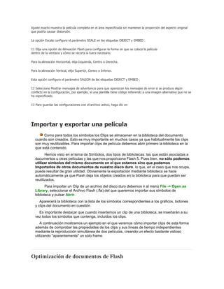 Ajuste exacto muestra la película completa en el área especificada sin mantener la proporción del aspecto original
que podría causar distorsión.

La opción Escala configura el parámetro SCALE en las etiquetas OBJECT y EMBED .

11 Elija una opción de Alineación Flash para configurar la forma en que se coloca la película
dentro de la ventana y cómo se recorta si fuera necesario.

Para la alineación Horizontal, elija Izquierda, Centro o Derecha.

Para la alineación Vertical, elija Superior, Centro o Inferior.

Esta opción configura el parámetro SALIGN de las etiquetas OBJECT y EMBED .

12 Seleccione Mostrar mensajes de advertencia para que aparezcan los mensajes de error si se produce algún
conflicto en la configuración, por ejemplo, si una plantilla tiene código refererido a una imagen alternativa que no se
ha especificado.

13 Para guardar las configuraciones con el archivo activo, haga clic en




Importar y exportar una película
        Como para todos los símbolos los Clips se almacenan en la biblioteca del documento
   cuando son creados. Esto es muy importante en muchos casos ya que habitualmente los clips
   son muy reutilizables. Para importar clips de película debemos abrir primero la biblioteca en la
   que está contenido.
          Hemos visto en el tema de Símbolos, dos tipos de bibliotecas: las que están asociadas a
   documentos u otras películas y las que nos proporciona Flash 5. Pues bien, no sólo podemos
   utilizar símbolos del mismo documento en el que estamos sino que podemos
   Importarlos de otros documentos de nuestro disco duro, lo que, en el caso que nos ocupa,
   puede resultar de gran utilidad. Obviamente la exportación mediante biblioteca se hace
   automáticamente ya que Flash deja los objetos creados en la biblioteca para que puedan ser
   reutilizados.
          Para importar un Clip de un archivo del disco duro debemos ir al menú File -> Open as
   Library, seleccionar el Archivo Flash (.fla) del que queremos importar sus símbolos de
   biblioteca y pulsar Abrir.
      Aparecerá la biblioteca con la lista de los símbolos correspondientes a los gráficos, botones
   y clips del documento en cuestión.
     Es importante destacar que cuando insertemos un clip de una biblioteca, se insertarán a su
   vez todos los símbolos que contenga, incluidos los clips.
      A continuación mostramos un ejemplo en el que veremos cómo importar clips de esta forma
   además de comprobar las propiedades de los clips y sus líneas de tiempo independientes
   mediante la reproducción simultánea de dos películas, creando un efecto bastante vistoso
   utilizando "aparentemente" un sólo frame.




Optimización de documentos de Flash
 