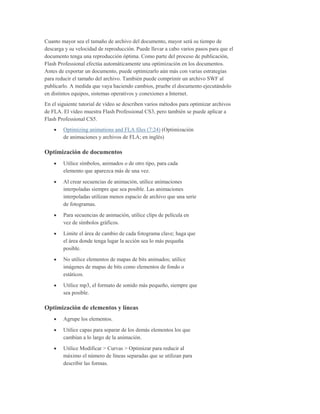 Cuanto mayor sea el tamaño de archivo del documento, mayor será su tiempo de
descarga y su velocidad de reproducción. Puede llevar a cabo varios pasos para que el
documento tenga una reproducción óptima. Como parte del proceso de publicación,
Flash Professional efectúa automáticamente una optimización en los documentos.
Antes de exportar un documento, puede optimizarlo aún más con varias estrategias
para reducir el tamaño del archivo. También puede comprimir un archivo SWF al
publicarlo. A medida que vaya haciendo cambios, pruebe el documento ejecutándolo
en distintos equipos, sistemas operativos y conexiones a Internet.
En el siguiente tutorial de vídeo se describen varios métodos para optimizar archivos
de FLA. El vídeo muestra Flash Professional CS3, pero también se puede aplicar a
Flash Professional CS5.
        Optimizing animations and FLA files (7:24) (Optimización
        de animaciones y archivos de FLA; en inglés)

Optimización de documentos
        Utilice símbolos, animados o de otro tipo, para cada
        elemento que aparezca más de una vez.
        Al crear secuencias de animación, utilice animaciones
        interpoladas siempre que sea posible. Las animaciones
        interpoladas utilizan menos espacio de archivo que una serie
        de fotogramas.
        Para secuencias de animación, utilice clips de película en
        vez de símbolos gráficos.
        Limite el área de cambio de cada fotograma clave; haga que
        el área donde tenga lugar la acción sea lo más pequeña
        posible.
        No utilice elementos de mapas de bits animados; utilice
        imágenes de mapas de bits como elementos de fondo o
        estáticos.
        Utilice mp3, el formato de sonido más pequeño, siempre que
        sea posible.

Optimización de elementos y líneas
        Agrupe los elementos.
        Utilice capas para separar de los demás elementos los que
        cambian a lo largo de la animación.
        Utilice Modificar > Curvas > Optimizar para reducir al
        máximo el número de líneas separadas que se utilizan para
        describir las formas.
 