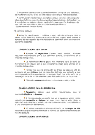 Es importante destacar que cuando insertemos un clip de una biblioteca,
 se insertarán a su vez todos los símbolos que contenga, incluidos los clips.
    A continuación mostramos un ejemplo en el que veremos cómo importar
 clips de esta forma además de comprobar las propiedades de los clips y sus
 líneas de tiempo independientes mediante la reproducción simultánea de
 dos películas, creando un efecto bastante vistoso utilizando
 "aparentemente" un sólo frame.

7.3 optimizar película

      Antes de aventurarnos a publicar nuestra película para que otros la
 vean, sobre todo si la vamos a publicar en una página web, donde el
 tamaño de descarga es de vital importancia, debemos tener en cuenta los
 siguientes aspectos:



      CONSIDERACIONES EN EL DIBUJO:

            Aunque los degradados queden muy vistosos, también
 requieren más memoria, por lo que debemos evitar su uso excesivo, en la
 medida de lo posible.

            La herramienta Pincel gasta más memoria que el resto de
 herramientas de dibujo, por lo que deberíamos elegir estas últimas en la
 medida de lo posible.

            Hemos visto que la animación de líneas es bastante útil. Sin
 embargo el uso de líneas que no sean las definidas por defecto y que
 usamos en el capítulo que hemos comentado, hará que el tamaño de la
 descarga aumente. Por tanto evitemos las líneas discontinuas, de puntos ...

               Dibujar las curvas con el menor número de nodos posible.



      CONSIDERACIONES EN LA ORGANIZACIÓN:

          Agrupar los objetos         que   estén   relacionados,    con   el
 comando Modificar → Agrupar.

             Si hemos creado un objeto que va a aparecer varias veces,
 deberíamos convertirlo a símbolo, ya que como hemos visto, Flash lo
 colocará en la biblioteca y cada vez que quiera mostrarlo, hará referencia
 a una única posición de memoria.

              Ya hemos comentado el mayor tamaño de los mapas de bits,
 lo que hace que debamos minimizar el número de apariciones de éstos en
 nuestra película.

      CONSIDERACIONES EN LOS TEXTOS:
 