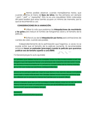 Hemos podido observar, cuando manejábamos textos, que
 cuando abrimos el menú de tipos de letras, las tres primeras son siempre
 "_sans", "_serif" y "_typewriter". Esto no es una casualidad. Están colocadas
 ahí para resaltar que estas fuentes ocupan un mínimo de memoria, por lo
 que se recomienda su uso.

    CONSIDERACIONES EN LA ANIMACIÓN:

              Utilizar lo más que podamos las interpolaciones de movimiento
 y las guías para reducir el número de fotogramas clave y el tamaño de la
 película.

            Evitar el uso de la interpolación por forma para animaciones de
 cambio de color, cuando sea posible.

     Independientemente de la optimización que hagamos, a veces no se
 puede evitar que el tamaño de la película aumente. Es recomendable
 entonces hacer un preloader (precarga) cuando la película que queramos
 publicar sea de tamaño superior a unos 80KB.

7.4 General proyecto auto ajustable

Lo primero que debes hacer es compilar todos tus flas involucrados a swf, me
imagino que de repente tienes una jerarquía de carpetas donde están todos
tus archivos invlocrucrados en tu proyecto conservarlas de la misma manera
en tu CD con todos sus archivos correspondientes.

Ahora en la primera película, ósea la que llama a las demás debes compilarla
como exe y nada más es eso, No Olvides debes incluir todos los archivos que
ha utilizado en tu proyecto menos las fuentes por su puesto (flas).

Ahora si deseas que sea un CD autoejecutable debes crear en la raíz de CD al
mismo nivel de tu exe un pequeño archivo en el NOTEPAD con nombre
"autorun.inf" que en su interior tenga:

[Autorun]
open=ElnombreDeTuPrincipal.exe
 
