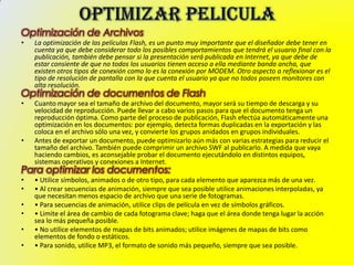 Optimización de Archivos
•   La optimización de las películas Flash, es un punto muy importante que el diseñador debe tener en
    cuenta ya que debe considerar todo los posibles comportamientos que tendrá el usuario final con la
    publicación, también debe pensar si la presentación será publicada en Internet, ya que debe de
    estar consiente de que no todos los usuarios tienen acceso a ella mediante banda ancha, que
    existen otros tipos de conexión como lo es la conexión por MODEM. Otro aspecto a reflexionar es el
    tipo de resolución de pantalla con la que cuenta el usuario ya que no todos poseen monitores con
    alta resolución.
Optimización de documentos de Flash
•   Cuanto mayor sea el tamaño de archivo del documento, mayor será su tiempo de descarga y su
    velocidad de reproducción. Puede llevar a cabo varios pasos para que el documento tenga un
    reproducción óptima. Como parte del proceso de publicación, Flash efectúa automáticamente una
    optimización en los documentos: por ejemplo, detecta formas duplicadas en la exportación y las
    coloca en el archivo sólo una vez, y convierte los grupos anidados en grupos individuales.
•   Antes de exportar un documento, puede optimizarlo aún más con varias estrategias para reducir el
    tamaño del archivo. También puede comprimir un archivo SWF al publicarlo. A medida que vaya
    haciendo cambios, es aconsejable probar el documento ejecutándolo en distintos equipos,
    sistemas operativos y conexiones a Internet.
Para optimizar los documentos:
•   • Utilice símbolos, animados o de otro tipo, para cada elemento que aparezca más de una vez.
•   • Al crear secuencias de animación, siempre que sea posible utilice animaciones interpoladas, ya
    que necesitan menos espacio de archivo que una serie de fotogramas.
•   • Para secuencias de animación, utilice clips de película en vez de símbolos gráficos.
•   • Limite el área de cambio de cada fotograma clave; haga que el área donde tenga lugar la acción
    sea lo más pequeña posible.
•   • No utilice elementos de mapas de bits animados; utilice imágenes de mapas de bits como
    elementos de fondo o estáticos.
•   • Para sonido, utilice MP3, el formato de sonido más pequeño, siempre que sea posible.
 