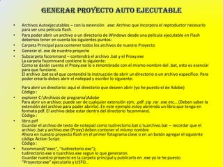 •   Archivos Autoejecutables – con la extensión .exe: Archivo que incorpora el reproductor necesario
    para ver una película flash.
•   Para poder abrir un archivo o un directorio de Windows desde una película ejecutable en Flash
    debemos tener en cuenta los siguientes puntos:
•   Carpeta Principal para contener todos los archivos de nuestro Proyecto
•   Generar el .exe de nuestro proyecto
•   Subcarpeta fscommand – contendrá el archivo .bat y el Proxy.exe
    La carpeta fscommand contiene lo siguiente:
    Como se darán cuenta el Proxy.exe lo e renombrado con el mismo nombre del .bat, esto es esencial
    para que funcione.
    El archivo .bat es el que contendrá la instrucción de abrir un directorio o un archivo específico. Para
    poder crearlo debes abrir el notepad y escribir lo siguiente:
    Para abrir un directorio: aquí el directorio que deseen abrir (yo he puesto el de Adobe)
    Código :
•   explorer C:Archivos de programaAdobe
    Para abrir un archivo: puede ser de cualquier extensión ejm, .pdf .zip .rar .exe etc… (Deben saber la
    extensión del archivo para poder abrirlo). En este ejemplo estoy abriendo un libro que tengo en
    formato pdf. El archivo debe estar dentro del directorio fscommand.
    Código :
•   libro.pdf
    Guardar el archivo de texto de notepad como tudirectorio.bat o tuarchivo.bat -- recordar que el
    archivo .bat y archivo.exe (Proxy) deben contener el mismo nombre
    Ahora en nuestro proyecto flash en el primer fotograma clave o en un botón agregar el siguiente
    código Action Script:
    Código :
•   fscommand("exec", "tudirectorio.exe");
    tudirectorio.exe o tuarchivo.exe segun lo que generaron.
    Guardar nuestro proyecto en la carpeta principal y publicarlo en .exe yo le he puesto
    “Proyector.exe” ejecutarlo y LISTO…
 