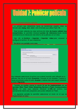 7.1 y 7.2 Importar película y exportar.

    Lo primero que deberemos hacer es transformar nuestro vídeo de
  formato avi, mpeg, mov, wmv o dv al formato que utiliza Flash: flv.

    Este formato, además de crear archivos de vídeo de buena calidad muy
  comprimidos, te permitirá introducir puntos de referencia desde donde
  controlaremos la interacción del entorno de la película con el vídeo.

    Haz clic en Archivo → Importar → Importar vídeo para empezar a
  configurar el archivo .flv que crearemos.

    Se abrirá una pantalla como esta:




Aquí deberás seleccionar el archivo que quieres importar para utilizarlo en tu
película. Haz clic en el botón Examinar y búscalo en tus carpetas. Cuando lo
hayas encontrado pulsa el botón Aceptar y estarás listo para seguir pulsando
el botón Siguiente.

    También es posible marcar la opción Ya se ha implementado en un
  servidor Web, Flash Vídeo Streaming Service o Flash Communication
  Server. En este caso deberás introducir la URL del archivo, que
  previamente habrá sido preparado para poder utilizarlo en Flash.

    La siguiente pantalla te permitirá seleccionar el modo en el que se
  implementará el vídeo:
 