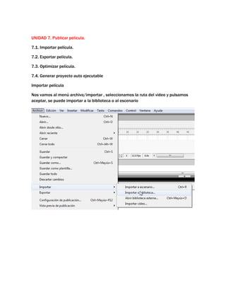UNIDAD 7. Publicar película.

7.1. Importar película.

7.2. Exportar película.

7.3. Optimizar película.

7.4. Generar proyecto auto ejecutable

Importar película

Nos vamos al menú archivo/importar , seleccionamos la ruta del video y pulsamos
aceptar, se puede importar a la biblioteca o al escenario
 