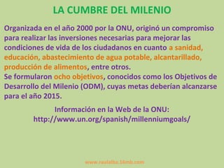 LA CUMBRE DEL MILENIO
Organizada en el año 2000 por la ONU, originó un compromiso
para realizar las inversiones necesarias para mejorar las
condiciones de vida de los ciudadanos en cuanto a sanidad,
educación, abastecimiento de agua potable, alcantarillado,
producción de alimentos, entre otros.
Se formularon ocho objetivos, conocidos como los Objetivos de
Desarrollo del Milenio (ODM), cuyas metas deberían alcanzarse
para el año 2015.
              Información en la Web de la ONU:
        http://www.un.org/spanish/millenniumgoals/




                       www.raulalba.16mb.com
 