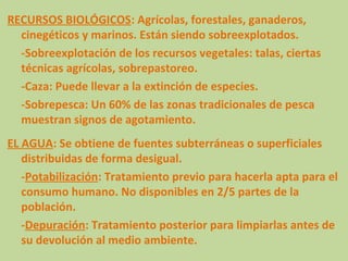 RECURSOS BIOLÓGICOS: Agrícolas, forestales, ganaderos,
  cinegéticos y marinos. Están siendo sobreexplotados.
  -Sobreexplotación de los recursos vegetales: talas, ciertas
  técnicas agrícolas, sobrepastoreo.
  -Caza: Puede llevar a la extinción de especies.
  -Sobrepesca: Un 60% de las zonas tradicionales de pesca
  muestran signos de agotamiento.
EL AGUA: Se obtiene de fuentes subterráneas o superficiales
   distribuidas de forma desigual.
   -Potabilización: Tratamiento previo para hacerla apta para el
   consumo humano. No disponibles en 2/5 partes de la
   población.
   -Depuración: Tratamiento posterior para limpiarlas antes de
   su devolución al medio ambiente.
 