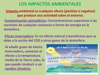 LOS IMPACTOS AMBIENTALES
  Impacto ambiental es cualquier efecto (positivo o negativo)
         que produce una actividad sobre el entorno.
-Contaminación atmosférica: Concentraciones superiores a las
normales de cualquier sustancia o forma de energía en la
atmósfera.
-Efecto invernadero: Es un efecto natural y beneficioso que se
debe a la acción del CO2 y otros gases de la atmósfera.
Al añadir gases de efecto
invernadero, aumenta el
efecto y la temperatura
media de la Tierra sube, lo
que puede conducir a un
cambio climático.
 