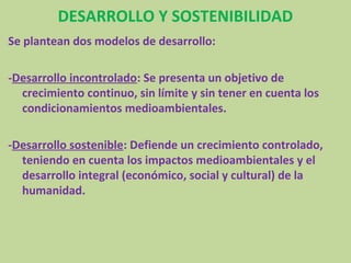 DESARROLLO Y SOSTENIBILIDAD
Se plantean dos modelos de desarrollo:

-Desarrollo incontrolado: Se presenta un objetivo de
  crecimiento continuo, sin límite y sin tener en cuenta los
  condicionamientos medioambientales.

-Desarrollo sostenible: Defiende un crecimiento controlado,
  teniendo en cuenta los impactos medioambientales y el
  desarrollo integral (económico, social y cultural) de la
  humanidad.
 