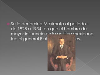    Se le denomina Maximato al periodo -
    de 1928 a 1934- en que el hombre de
    mayor influencia en la política mexicana
    fue el general Plutarco Elías Calles.
 