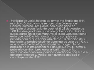     Participó en varios hechos de armas y a finales de 1914
    marchó a Sonora donde se puso a las órdenes del
    General Plutarco Elías Calles, con quien ganó en
    combate el grado teniente coronel. El 28 de Agosto de
    1931 fue designado secretario de gobernación de Ortiz
    Rubio, cargo en el que mantuvo el 15 de Octubre, fecha
    en la que volvió a Michoacán, hasta completar el
    periodo para el que había sido electo. La elección de su
    mandato se celebró el primer domingo de Julio de 1934, y
    se le acreditó el triunfo por amplísimo margen. Tomó
    posesión de la presidencia el 1 de Dic. De 1934. Formó su
    gabinete con hombres leales al callismo; su único
    secretario de confianza, paisano identificado con él fue el
    general Francisco J. Mújica, con quien se destacó el
    constituyente de 1917.
 