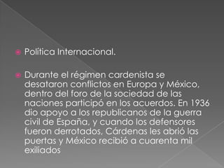    Política Internacional.

   Durante el régimen cardenista se
    desataron conflictos en Europa y México,
    dentro del foro de la sociedad de las
    naciones participó en los acuerdos. En 1936
    dio apoyo a los republicanos de la guerra
    civil de España, y cuando los defensores
    fueron derrotados, Cárdenas les abrió las
    puertas y México recibió a cuarenta mil
    exiliados
 