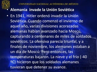 • Alemania invade la Unión Soviética
• En 1941, Hitler ordenó invadir la Unión
  Soviética. Cuando comenzó el invierno de
  aquel año, varias divisiones acorazadas
  alemanas habían avanzado hacia Moscú,
  capturando a centenares de miles de soldados
  soviéticos. La ofensiva parecía triunfal, y a
  finales de noviembre, los alemanes estaban a
  un día de Moscú. Pero entonces, las
  temperaturas bajaron. La nieve y el frío (-40
  ºC) hicieron que los soldados alemanes
  tuvieran que detener su avance.
 