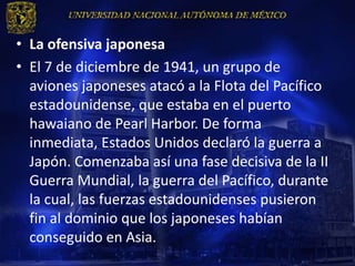 • La ofensiva japonesa
• El 7 de diciembre de 1941, un grupo de
  aviones japoneses atacó a la Flota del Pacífico
  estadounidense, que estaba en el puerto
  hawaiano de Pearl Harbor. De forma
  inmediata, Estados Unidos declaró la guerra a
  Japón. Comenzaba así una fase decisiva de la II
  Guerra Mundial, la guerra del Pacífico, durante
  la cual, las fuerzas estadounidenses pusieron
  fin al dominio que los japoneses habían
  conseguido en Asia.
 