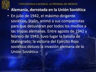 • Alemania, derrotada en la Unión Soviética
• En julio de 1942, el máximo dirigente
  soviético, Stalin, animó a sus compatriotas
  para que detuvieran por todos los medios a
  las tropas alemanas. Entre agosto de 1942 y
  febrero de 1943, tuvo lugar la batalla de
  Stalingrado; la victoria del Ejército Rojo
  soviético detuvo la invasión alemana de la
  Unión Soviética.
 