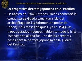 • La progresiva derrota japonesa en el Pacífico
• En agosto de 1942, Estados Unidos comenzó la
  conquista de Guadalcanal (una isla del
  archipiélago de las Salomón en poder de
  Japón). Seis meses después, ya en 1943, las
  tropas estadounidenses habían tomado la isla.
  Esta victoria aliada fue uno de los primeros
  pasos para la derrota japonesa en la guerra
  del Pacífico.
 