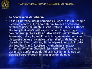 • La Conferencia de Teherán
• En la II Guerra Mundial, llamamos 'aliados' a los países que
  lucharon contra el Eje Roma-Berlín-Tokio. Es decir, nos
  referimos principalmente a Gran Bretaña, Francia, Estados
  Unidos y la Unión Soviética, así como a los países que
  combatieron junto a estos cuatro estados para derrotar a
  Alemania, Italia y Japón. En esta imagen puedes ver a los
  dirigentes de los principales países aliados: de izquierda a
  derecha, el líder soviético, Stalin; el presidente de Estados
  Unidos, Franklin D. Roosevelt; y el primer ministro
  británico, Winston Churchill. Esta fotografía fue tomada
  durante la Conferencia de Teherán (1943), en la que se
  decidió liberar Francia de la ocupación alemana.
 