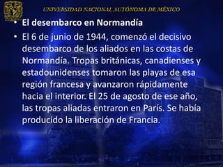 • El desembarco en Normandía
• El 6 de junio de 1944, comenzó el decisivo
  desembarco de los aliados en las costas de
  Normandía. Tropas británicas, canadienses y
  estadounidenses tomaron las playas de esa
  región francesa y avanzaron rápidamente
  hacia el interior. El 25 de agosto de ese año,
  las tropas aliadas entraron en París. Se había
  producido la liberación de Francia.
 