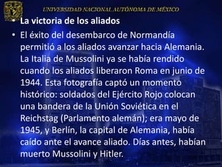 • La victoria de los aliados
• El éxito del desembarco de Normandía
  permitió a los aliados avanzar hacia Alemania.
  La Italia de Mussolini ya se había rendido
  cuando los aliados liberaron Roma en junio de
  1944. Esta fotografía captó un momento
  histórico: soldados del Ejército Rojo colocan
  una bandera de la Unión Soviética en el
  Reichstag (Parlamento alemán); era mayo de
  1945, y Berlín, la capital de Alemania, había
  caído ante el avance aliado. Días antes, habían
  muerto Mussolini y Hitler.
 