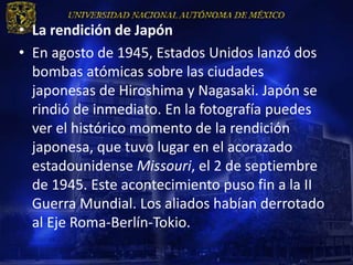• La rendición de Japón
• En agosto de 1945, Estados Unidos lanzó dos
  bombas atómicas sobre las ciudades
  japonesas de Hiroshima y Nagasaki. Japón se
  rindió de inmediato. En la fotografía puedes
  ver el histórico momento de la rendición
  japonesa, que tuvo lugar en el acorazado
  estadounidense Missouri, el 2 de septiembre
  de 1945. Este acontecimiento puso fin a la II
  Guerra Mundial. Los aliados habían derrotado
  al Eje Roma-Berlín-Tokio.
 