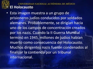 • El Holocausto
• Esta imagen muestra a un grupo de
  prisioneros judíos conducidos por soldados
  alemanes. Probablemente, se dirigían hacia
  uno de los campos de concentración creados
  por los nazis. Cuando la II Guerra Mundial
  terminó en 1945, millones de judíos habían
  muerto como consecuencia del Holocausto.
  Muchos dirigentes nazis fueron condenados al
  finalizar la contienda por un tribunal
  internacional.
 