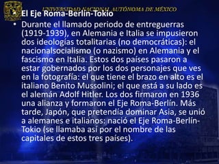 • El Eje Roma-Berlín-Tokio
• Durante el llamado periodo de entreguerras
  (1919-1939), en Alemania e Italia se impusieron
  dos ideologías totalitarias (no democráticas): el
  nacionalsocialismo (o nazismo) en Alemania y el
  fascismo en Italia. Estos dos países pasaron a
  estar gobernados por los dos personajes que ves
  en la fotografía: el que tiene el brazo en alto es el
  italiano Benito Mussolini; el que está a su lado es
  el alemán Adolf Hitler. Los dos firmaron en 1936
  una alianza y formaron el Eje Roma-Berlín. Más
  tarde, Japón, que pretendía dominar Asia, se unió
  a alemanes e italianos: nació el Eje Roma-Berlín-
  Tokio (se llamaba así por el nombre de las
  capitales de estos tres países).
 