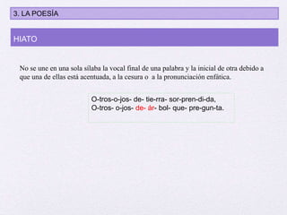 No se une en una sola sílaba la vocal final de una palabra y la inicial de otra debido a
que una de ellas está acentuada, a la cesura o a la pronunciación enfática.
HIATO
O-tros-o-jos- de- tie-rra- sor-pren-di-da,
O-tros- o-jos- de- ár- bol- que- pre-gun-ta.
3. LA POESÍA
 