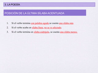 1. Si el verbo termina con palabra aguda se cuenta una sílaba más
2. Si el verbo acaba en sílaba llana, no se ve afectado.
3. Si el verbo termina en sílaba esdrújula, se cuenta una sílaba menos.
POSICIÓN DE LA ÚLTIMA SÍLABA ACENTUADA
3. LA POESÍA
 