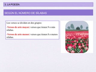 Los versos se dividen en dos grupos:
-Versos de arte mayor: versos que tienen 9 o más
sílabas.
-Versos de arte menor: versos que tienen 8 o menos
sílabas.
SEGÚN EL NÚMERO DE SÍLABAS
3. LA POESÍA
 