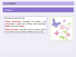 Existen dos tipos de rima:
-Rima consonante: coinciden las vocales y las
consonantes a partir de la última vocal acentuada:
timbre rima con mimbre.
-Rima asonante: coinciden solo las vocales a partir
de la última vocal acentuada: timbre rima con dije.
LA RIMA
3. LA POESÍA
 