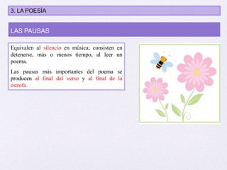Equivalen al silencio en música; consisten en
detenerse, más o menos tiempo, al leer un
poema.
Las pausas más importantes del poema se
producen al final del verso y al final de la
estrofa.
LAS PAUSAS
3. LA POESÍA
 