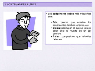 2. LOS TEMAS DE LA LÍRICA
• Los subgéneros líricos más frecuentes
son:
• Oda: poema que ensalza los
sentimientos, hechos, objetos, etc.
• Elegía: poema en el que se trata el
dolor ante la muerte de un ser
querido.
• Sátira: composición que ridiculiza
defectos.
 
